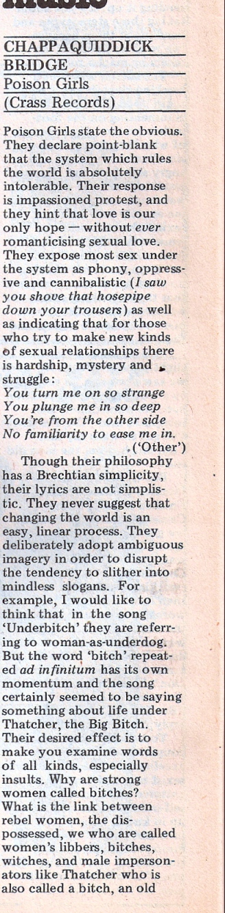 Lucy Whitman reviews the record 'Chappaquiddick Bridge' by Poison Girls, on Crass Records. 'Poison Girls  declare point-blank that the system that rules the world is absolutely intolerable. Their response is impassioned protest.' They sing of oppressive sex, the difficulty of love relationships and motherhood and politics with 'Brechtian simplicity,' their lyrics encouraging listeners to examine words such as 'bitch'. The band is committed to experimentation', and uses Vi's ragged, wavery voice quality.