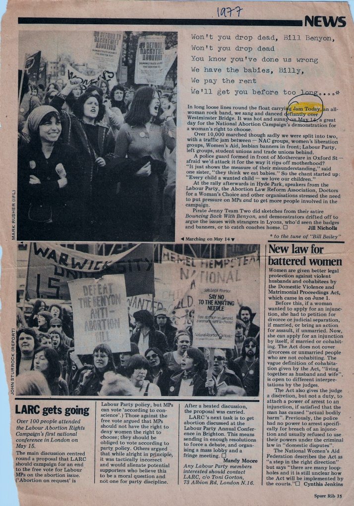 A news report by Jill Nicholls of the ten thousand strong demonstration against the attempt to restrict women's abortion rights by MP William Benton. Lyrics: 'Won't you drop dead Bill Benyon, won't you drop dead! You know you've done us wrong. We have the babies, Billy, we pay the rent. We'll get you before too long.' Item says 'In long loose lines around the float carrying Jam Today, an all-women rock band, we sang and danced defiantly over Westminster Bridge. It was hot on May 14, a great day for the National Abortion Campaign's demo for a women's right to choose.' Illustraed with two photos of the march, mainly women, some men, chanting (every child a wanted child), singing, waving clenched fists, holding placards: no return to backstreet abortion. Women's and student groups' banners.